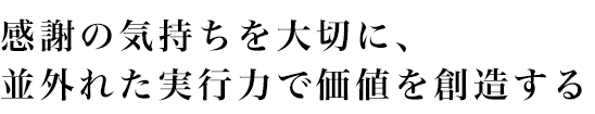 感謝の気持ちを大切に、並外れた実行力で価値を創造する