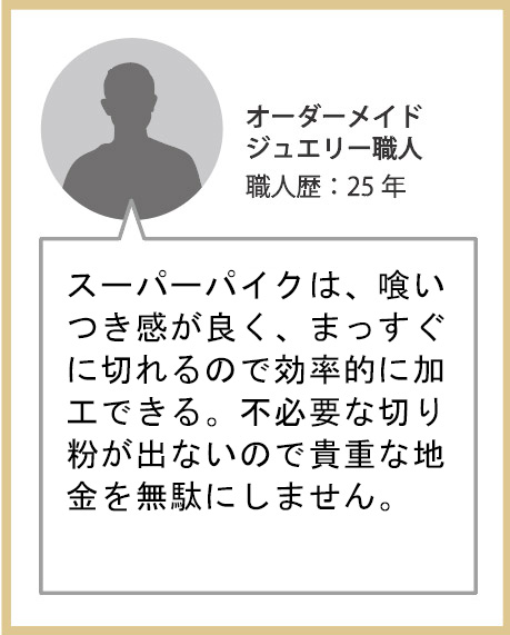 スーパーパイクは喰いつき感が良く、まっすぐに切れるので効率的に加工できる。不必要な切り粉が出ないので貴重な地金を無駄にしません。オーダーメイドジュエリー職人 職人歴：25年 講師歴：20年